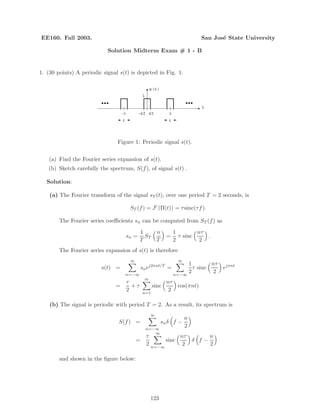 EE160. Fall 2003. San Jos´e State University
Solution Midterm Exam # 1 - B
1. (30 points) A periodic signal s(t) is depicted in Fig. 1.
τ/2−τ/2
…… t
s(t)
1
τ
2-2
τ
Figure 1: Periodic signal s(t).
(a) Find the Fourier series expansion of s(t).
(b) Sketch carefully the spectrum, S(f), of signal s(t) .
Solution:
(a) The Fourier transform of the signal sT (t), over one period T = 2 seconds, is
ST (f) = F (Π(t)) = τsinc(τf).
The Fourier series coeﬃcients sn can be computed from ST (f) as
sn =
1
T
ST
n
T
=
1
2
τ sinc
nτ
2
.
The Fourier series expansion of s(t) is therefore
s(t) =
∞
n=−∞
snej2πnt/T
=
∞
n=−∞
1
2
τ sinc
nτ
2
ejπnt
=
τ
2
+ τ
∞
n=1
sinc
nτ
2
cos(πnt)
(b) The signal is periodic with period T = 2. As a result, its spectrum is
S(f) =
∞
n=−∞
snδ f −
n
2
=
τ
2
∞
n=−∞
sinc
nτ
2
δ f −
n
2
and shown in the ﬁgure below:
123
 