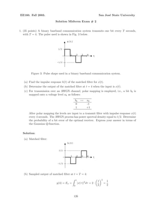 EE160. Fall 2003. San Jos´e State University
Solution Midterm Exam # 2
1. (35 points) A binary baseband communication system transmits one bit every T seconds,
with T = 4. The pulse used is shown in Fig. 3 below.
1
x(t)
t2 3 4
1/2
-1/2
Figure 3: Pulse shape used in a binary baseband communication system.
(a) Find the impulse response h(t) of the matched ﬁlter for x(t).
(b) Determine the output of the matched ﬁlter at t = 4 when the input is x(t).
(c) For transmission over an AWGN channel, polar mapping is employed, i.e., a bit bk is
mapped onto a voltage level ak as follows:
bk → ak
0 -1
1 +1
After polar mapping the levels are input to a transmit ﬁlter with impulse response x(t)
every 4 seconds. The AWGN process has power spectral density equal to 1/2. Determine
the probability of a bit error of the optimal receiver. Express your answer in terms of
the Gaussian Q-function.
Solution:
(a) Matched ﬁlter:
1
h(t)
t2 3 4
1/2
-1/2
(b) Sampled output of matched ﬁlter at t = T = 4:
y(4) = Ex =
4
0
|x(τ)|2
dτ = 2 ·
1
2
2
=
1
2
126
 