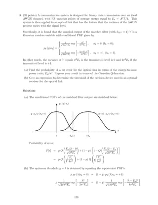 3. (35 points) A communication system is designed for binary data transmission over an ideal
AWGN channel, with RZ unipolar pulses of average energy equal to Es = A2T/4. This
system is then applied to an optical link that has the feature that the variance of the AWGN
process varies with the signal level.
Speciﬁcally, it is found that the sampled output of the matched ﬁlter (with kMF = 1) Y is a
Gaussian random variable with conditional PDF given by
pY (y|ak) =



1√
2πσ2Es
exp − y2
2σ2Es
, ak = 0 (bk = 0);
1√
4πσ2Es
exp −(y−Es)2
4σ2Es
, ak = +1 (bk = 1).
In other words, the variance of Y equals σ2Es is the transmitted level is 0 and 2σ2Es if the
transmitted level is +1.
(a) Find the probability of a bit error for the optical link in terms of the energy-to-noise
power ratio, Es/σ2. Express your result in terms of the Gaussian Q-function.
(b) Give an expression to determine the threshold of the decision device used in an optimal
receiver for the optical link.
Solution:
(a) The conditional PDF’s of the matched ﬁlter output are sketched below:
pY(y|ak)
y
+EsEs/20
p pY(y|ak=0) (1-p) pY(y|ak=+1)
Probability of error:
P[ ] = p Q
Es/2 − 0
√
σ2Es
+ (1 − p) 1 − Q
Es/2 − Es
√
2σ2Es
= p Q
Es
4σ2
+ (1 − p) Q
Es
8σ2
(b) The optimum threshold y = λ is obtained by equating the a-posteriori PDF’s:
p pY (λ|ak = 0) = (1 − p) pY (λ|ak = +1)
p
1
√
2πσ2Es
exp −
λ2
2σ2Es
= (1 − p)
1
√
4πσ2Es
exp −
(λ − Es)2
4σ2Es
128
 