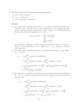 16. Determine the Fourier series expansion of the following signals:
(a) x4(t) = cos(t) + cos(2.5t)
(b) x8(t) = | cos(2πf0t)|
(c) x9(t) = cos(2πf0t) + | cos(2πf0t)|
Solution:
(a) The signal cos(t) is periodic with period T1 = 2π whereas cos(2.5t) is periodic with
period T2 = 0.8π. The ratio T1/T2 = 5/2 and LCM (2, 5) = 10. It follows then that
cos(t) + cos(2.5t) is periodic with period T = 2(2π) = 5(0.8π) = 4π. The trigonometric
Fourier series of the even signal cos(t) + cos(2.5t) is
cos(t) + cos(2.5t) =
∞
n=1
αn cos(2π
n
T0
t)
=
∞
n=1
αn cos(
n
2
t)
By equating the coeﬃcients of cos(n
2 t) of both sides we observe that an = 0 for all n
unless n = 2, 5 in which case a2 = a5 = 1. Hence x4,±2 = x4,±5 = 1
2 and x4,n = 0 for all
other values of n.
(b) The signal x8(t) is real, even symmetric, and periodic with period T0 = 1
2f0
. Hence,
x8,n = a8,n/2 or
x8,n = 2f0
1
4f0
− 1
4f0
cos(2πf0t) cos(2πn2f0t)dt
= f0
1
4f0
− 1
4f0
cos(2πf0(1 + 2n)t)dt + f0
1
4f0
− 1
4f0
cos(2πf0(1 − 2n)t)dt
=
1
2π(1 + 2n)
sin(2πf0(1 + 2n)t)
1
4f0
1
4f0
+
1
2π(1 − 2n)
sin(2πf0(1 − 2n)t)
1
4f0
1
4f0
=
(−1)n
π
1
(1 + 2n)
+
1
(1 − 2n)
(c) The signal x9(t) = cos(2πf0t) + | cos(2πf0t)| is even symmetric and periodic with period
T0 = 1/f0. It is equal to 2 cos(2πf0t) in the interval [− 1
4f0
, 1
4f0
] and zero in the interval
[ 1
4f0
, 3
4f0
]. Thus
x9,n = 2f0
1
4f0
− 1
4f0
cos(2πf0t) cos(2πnf0t)dt
= f0
1
4f0
− 1
4f0
cos(2πf0(1 + n)t)dt + f0
1
4f0
− 1
4f0
cos(2πf0(1 − n)t)dt
=
1
2π(1 + n)
sin(2πf0(1 + n)t)
1
4f0
1
4f0
+
1
2π(1 − n)
sin(2πf0(1 − n)t)
1
4f0
1
4f0
=
1
π(1 + n)
sin(
π
2
(1 + n)) +
1
π(1 − n)
sin(
π
2
(1 − n))
13
 