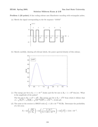 EE160. Spring 2005. San Jos´e State University
Solution Midterm Exam # 2-B
Problem 1 (25 points) A line coding scheme uses Manchester encoding with rectangular pulses.
(a) Sketch the signal corresponding to the bit sequence “110101”
1 1 0 1 0 1
A
-A
x(t)
T 2T 3T 4T 5T 6T
t
(b) Sketch carefully, showing all relevant labels, the power spectral density of this scheme.
0 0.5 1 1.5 2 2.5 3 3.5 4
0
0.1
0.2
0.3
0.4
0.5
0.6
0.7
fT
S(fT)/E
E=A
2
T
(c) The energy per bit is Eb = 1 × 10−9 Joules and the bit rate is Rb = 1 × 106 bits/sec. What
is the amplitude of the pulses?
The bit rate is Rb = 1/T = 106. The energy per bit is Eb = A2T from which it follows that
A = Eb/T =
√
EbRb = (10−9)(106) =
√
10−3 = 31.62 mV.
(d) The noise at the receiver is AWGN with σ2
n = 1.25×10−10 W/Hz. Determine the probability
of a bit error.
Pe = Q
2Eb
N0
= Q
2 · 10−9
2 · 1.25 × 10−10
= Q
√
8 = 2.34 × 10−3
.
130
 