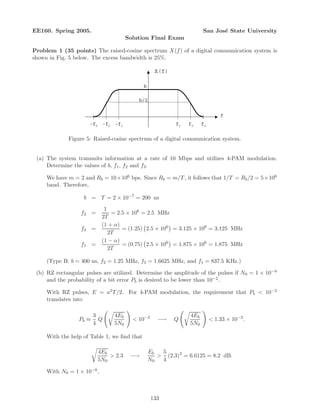 EE160. Spring 2005. San Jos´e State University
Solution Final Exam
Problem 1 (35 points) The raised-cosine spectrum X(f) of a digital communication system is
shown in Fig. 5 below. The excess bandwidth is 25%.
f
X(f)
b
b/2
f1 f2 f3-f3 -f2 -f1
Figure 5: Raised-cosine spectrum of a digital communication system.
(a) The system transmits information at a rate of 10 Mbps and utilizes 4-PAM modulation.
Determine the values of b, f1, f2 and f3.
We have m = 2 and Rb = 10×106 bps. Since Rb = m/T, it follows that 1/T = Rb/2 = 5×106
baud. Therefore,
b = T = 2 × 10−7
= 200 ns
f2 =
1
2T
= 2.5 × 106
= 2.5 MHz
f3 =
(1 + α)
2T
= (1.25) 2.5 × 106
= 3.125 × 106
= 3.125 MHz
f1 =
(1 − α)
2T
= (0.75) 2.5 × 106
= 1.875 × 106
= 1.875 MHz
(Type B: b = 400 ns, f2 = 1.25 MHz, f3 = 1.6625 MHz, and f1 = 837.5 KHz.)
(b) RZ rectangular pulses are utilized. Determine the amplitude of the pulses if N0 = 1 × 10−8
and the probability of a bit error Pb is desired to be lower than 10−2.
With RZ pulses, E = a2T/2. For 4-PAM modulation, the requirement that Pb  10−2
translates into
Pb ≈
3
4
Q
4Eb
5N0
 10−2
−→ Q
4Eb
5N0
 1.33 × 10−2
.
With the help of Table 1, we ﬁnd that
4Eb
5N0
 2.3 −→
Eb
N0

5
4
(2.3)2
= 6.6125 = 8.2 dB.
With N0 = 1 × 10−8,
133
 