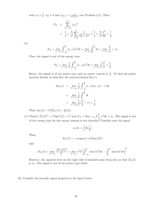 with x0 = 1
2, x2l = 0 and x2l+1 = 2
π(2l+1) (see Problem 2.2). Then
PX =
∞
n=−∞
|xn|2
=
1
4
+
8
π2
∞
l=0
1
(2l + 1)4
=
1
4
+
8
π2
π2
96
=
1
3
(d)
EX = lim
T→∞
T
2
− T
2
|u−1(t)|2
dt = lim
T→∞
T
2
0
dt = lim
T→∞
T
2
= ∞
Thus, the signal is not of the energy type.
PX = lim
T→∞
1
T
T
2
− T
2
|u−1(t)|2
dt = lim
T→∞
1
T
T
2
=
1
2
Hence, the signal is of the power type and its power content is 1
2 . To ﬁnd the power
spectral density we ﬁnd ﬁrst the autocorrelation RX(τ).
RX(τ) = lim
T→∞
1
T
T
2
− T
2
u−1(t)u−1(t − τ)dt
= lim
T→∞
1
T
T
2
τ
dt
= lim
T→∞
1
T
(
T
2
− τ) =
1
2
Thus, SX(f) = F[RX(τ)] = 1
2δ(f).
(e) Clearly |X(f)|2 = π2sgn2(f) = π2 and EX = limT→∞
T
2
− T
2
π2dt = ∞. The signal is not
of the energy type for the energy content is not bounded. Consider now the signal
xT (t) =
1
t
Π(
t
T
)
Then,
XT (f) = −jπsgn(f) Tsinc(fT)
and
SX(f) = lim
T→∞
|XT (f)|2
T
= lim
T→∞
π2
T
f
−∞
sinc(vT)dv −
∞
f
sinc(vT)dv
2
However, the squared term on the right side is bounded away from zero so that SX(f)
is ∞. The signal is not of the power type either.
23. Consider the periodic signal depicted in the ﬁgure below.
23
 