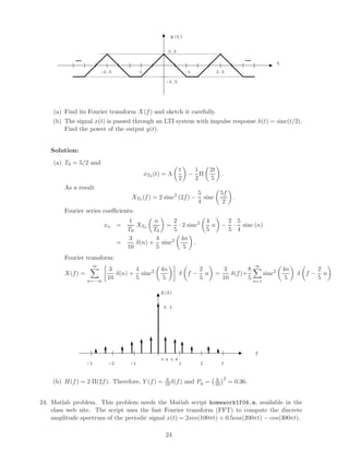 x(t)
t
1-1 2.5-2.5
0.5
-0.5
……
(a) Find its Fourier transform X(f) and sketch it carefully.
(b) The signal x(t) is passed through an LTI system with impulse response h(t) = sinc(t/2).
Find the power of the output y(t).
Solution:
(a) T0 = 5/2 and
xT0 (t) = Λ
t
2
−
1
2
Π
2t
5
.
As a result
XT0 (f) = 2 sinc2
(2f) −
5
4
sinc
5f
2
.
Fourier series coeﬃcients:
xn =
1
T0
XT0
n
T0
=
2
5
· 2 sinc2 4
5
n −
2
5
·
5
4
sinc (n)
=
3
10
δ(n) +
4
5
sinc2 4n
5
.
Fourier transform:
X(f) =
∞
n=−∞
3
10
δ(n) +
4
5
sinc2 4n
5
δ f −
2
5
n =
3
10
δ(f)+
8
5
∞
n=1
sinc2 4n
5
δ f −
2
5
n
X(f)
f
1-2 2-1
0.3
3-3
0.4 0.8
(b) H(f) = 2 Π(2f). Therefore, Y (f) = 6
10 δ(f) and Py = 6
10
2
= 0.36.
24. Matlab problem. This problem needs the Matlab script homework1f04.m, available in the
class web site. The script uses the fast Fourier transform (FFT) to compute the discrete
amplitude spectrum of the periodic signal x(t) = 2sin(100πt) + 0.5cos(200πt) − cos(300πt).
24
 