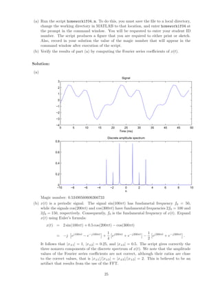(a) Run the script homework1f04.m. To do this, you must save the ﬁle to a local directory,
change the working directory in MATLAB to that location, and enter homework1f04 at
the prompt in the command window. You will be requested to enter your student ID
number. The script produces a ﬁgure that you are required to either print or sketch.
Also, record in your solution the value of the magic number that will appear in the
command window after execution of the script.
(b) Verify the results of part (a) by computing the Fourier series coeﬃcients of x(t).
Solution:
(a)
0 5 10 15 20 25 30 35 40 45 50
−4
−3
−2
−1
0
1
2
3
Signal
Time (ms)
−10 −8 −6 −4 −2 0 2 4 6 8 10
0
0.2
0.4
0.6
0.8
Discrete amplitude spectrum
n
Magic number: 0.53490560606366733
(b) x(t) is a periodic signal. The signal sin(100πt) has fundametal frequency f0 = 50,
while the signals cos(200πt) and cos(300πt) have fundamental frequencies 2f0 = 100 and
3f0 = 150, respectively. Consequently, f0 is the fundamental frequency of x(t). Expand
x(t) using Euler’s formula:
x(t) = 2 sin(100πt) + 0.5 cos(200πt) − cos(300πt)
= −j ej100πt
− e−j100πt
+
1
4
ej200πt
+ e−j200πt
−
1
2
ej300πt
+ e−j300πt
.
It follows that |x±1| = 1, |x±2| = 0.25, and |x±3| = 0.5. The script gives correctly the
three nonzero components of the discrete spectrum of x(t). We note that the amplitude
values of the Fourier series coeﬃcients are not correct, although their ratios are close
to the correct values, that is |x±1|/|x±3| = |x±3|/|x±2| = 2. This is believed to be an
artifact that results from the use of the FFT.
25
 