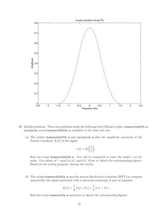−2.5 −2 −1.5 −1 −0.5 0 0.5 1 1.5 2 2.5
0
0.1
0.2
0.3
0.4
0.5
0.6
0.7
0.8
Fourier transform of sinc
3
(t)
Amplitude
Frequency (Hz)
26. Matlab problems. These two problems needs the following three Matlab scripts: homework2af04.m,
rectpulse.m and homework2bf04.m, available in the class web site.
(a) The scripts homework2af04.m and rectpulse.m plot the amplitude spectrum of the
Fourier transform X(f) of the signal
x(t) = Π
t
τ
.
Run the script homework2af04.m. You will be requested to enter the width τ of the
pulse. Use values of τ equal to 0.1 and 0.2. Print or sketch the corresponding ﬁgures.
Based on the scaling property, discuss the results.
(b) The scripts homework2bf04.m uses the inverse fast Fourier transform (IFFT) to compute
numerically the signal associated with a spectrum consisting of pair of impulses:
X(f) =
1
2
δ (f + Fc) +
1
2
δ (f − Fc) .
Run the script homework2a.m and print or sketch the corresponding ﬁgures.
27
 