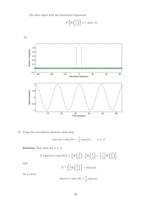 The plots agree with the theoretical expression:
F Π
t
τ
= τ sinc(τ f).
(b)
−60 −40 −20 0 20 40 60
−0.1
0
0.1
0.2
0.3
0.4
0.5
Normalized frequency
SpectrumAmplitude
10 20 30 40 50 60
−1
−0.5
0
0.5
1
Time (samples)
SignalAmplitude
27. Using the convolution theorem, show that
sinc(αt) sinc(βt) =
1
β
sinc(αt), α ≤ β.
Solution: Note that, for α ≤ β,
F {sinc(αt) sinc(βt)} =
1
α
Π
f
α
·
1
β
Π
f
β
=
1
β
1
α
Π
f
α
,
and
F−1 1
α
Π
f
α
= sinc(αt),
As a result,
sinc(αt) sinc(βt) =
1
β
sinc(αt).
29
 