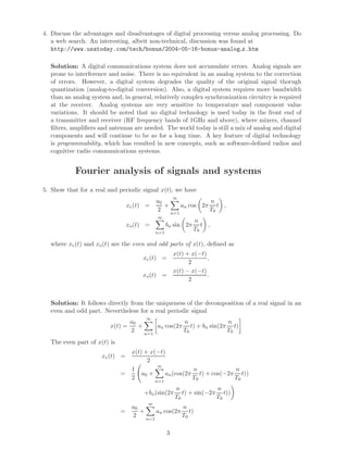4. Discuss the advantages and disadvantages of digital processing versus analog processing. Do
a web search. An interesting, albeit non-technical, discussion was found at
http://www.usatoday.com/tech/bonus/2004-05-16-bonus-analog x.htm
Solution: A digital communications system does not accumulate errors. Analog signals are
prone to interference and noise. There is no equivalent in an analog system to the correction
of errors. However, a digital system degrades the quality of the original signal thorugh
quantization (analog-to-digital conversion). Also, a digital system requires more bandwidth
than an analog system and, in general, relatively complex synchronization circuitry is required
at the receiver. Analog systems are very sensitive to temperature and component value
variations. It should be noted that no digital technology is used today in the front end of
a transmitter and receiver (RF frequency bands of 1GHz and above), where mixers, channel
ﬁlters, ampliﬁers and antennas are needed. The world today is still a mix of analog and digital
components and will continue to be so for a long time. A key feature of digital technology
is programmability, which has resulted in new concepts, such as software-deﬁned radios and
cognitive radio communications systems.
Fourier analysis of signals and systems
5. Show that for a real and periodic signal x(t), we have
xe(t) =
a0
2
+
∞
n=1
an cos 2π
n
T0
t ,
xo(t) =
∞
n=1
bn sin 2π
n
T0
t ,
where xe(t) and xo(t) are the even and odd parts of x(t), deﬁned as
xe(t) =
x(t) + x(−t)
2
,
xo(t) =
x(t) − x(−t)
2
.
Solution: It follows directly from the uniqueness of the decomposition of a real signal in an
even and odd part. Nevertheless for a real periodic signal
x(t) =
a0
2
+
∞
n=1
an cos(2π
n
T0
t) + bn sin(2π
n
T0
t)
The even part of x(t) is
xe(t) =
x(t) + x(−t)
2
=
1
2
a0 +
∞
n=1
an(cos(2π
n
T0
t) + cos(−2π
n
T0
t))
+bn(sin(2π
n
T0
t) + sin(−2π
n
T0
t))
=
a0
2
+
∞
n=1
an cos(2π
n
T0
t)
3
 