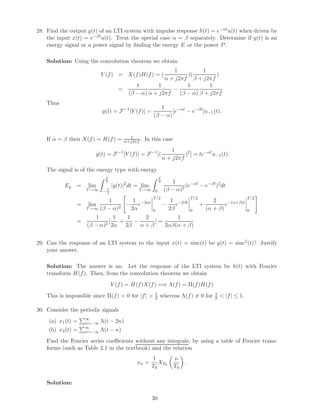 28. Find the output y(t) of an LTI system with impulse response h(t) = e−αtu(t) when driven by
the input x(t) = e−βtu(t). Treat the special case α = β separately. Determine if y(t) is an
energy signal or a power signal by ﬁnding the energy E or the power P.
Solution: Using the convolution theorem we obtain
Y (f) = X(f)H(f) = (
1
α + j2πf
)(
1
β + j2πf
)
=
1
(β − α)
1
α + j2πf
−
1
(β − α)
1
β + j2πf
Thus
y(t) = F−1
[Y (f)] =
1
(β − α)
[e−αt
− e−βt
]u−1(t).
If α = β then X(f) = H(f) = 1
α+j2πf . In this case
y(t) = F−1
[Y (f)] = F−1
[(
1
α + j2πf
)2
] = te−αt
u−1(t)
The signal is of the energy type with energy
Ey = lim
T→∞
T
2
− T
2
|y(t)|2
dt = lim
T→∞
T
2
0
1
(β − α)2
(e−αt
− e−βt
)2
dt
= lim
T→∞
1
(β − α)2
−
1
2α
e−2αt
T/2
0
−
1
2β
e−2βt
T/2
0
+
2
(α + β)
e−(α+β)t
T/2
0
=
1
(β − α)2
[
1
2α
+
1
2β
−
2
α + β
] =
1
2αβ(α + β)
29. Can the response of an LTI system to the input x(t) = sinc(t) be y(t) = sinc2
(t)? Justify
your answer.
Solution: The answer is no. Let the response of the LTI system be h(t) with Fourier
transform H(f). Then, from the convolution theorem we obtain
Y (f) = H(f)X(f) =⇒ Λ(f) = Π(f)H(f)
This is impossible since Π(f) = 0 for |f| > 1
2 whereas Λ(f) = 0 for 1
2 < |f| ≤ 1.
30. Consider the periodic signals
(a) x1(t) = ∞
n=−∞ Λ(t − 2n)
(b) x2(t) = ∞
n=−∞ Λ(t − n)
Find the Fourier series coeﬃcients without any integrals, by using a table of Fourier trans-
forms (such as Table 2.1 in the textbook) and the relation
xn =
1
T0
XT0
n
T0
.
Solution:
30
 