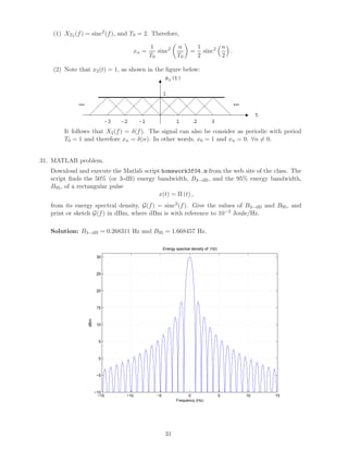 (1) XT0 (f) = sinc2
(f), and T0 = 2. Therefore,
xn =
1
T0
sinc2 n
T0
=
1
2
sinc2 n
2
.
(2) Note that x2(t) = 1, as shown in the ﬁgure below:
……
t
x2(t)
1
1 2 3-1-2-3
It follows that X2(f) = δ(f). The signal can also be consider as periodic with period
T0 = 1 and therefore xn = δ(n). In other words, x0 = 1 and xn = 0, ∀n = 0.
31. MATLAB problem.
Download and execute the Matlab script homework3f04.m from the web site of the class. The
script ﬁnds the 50% (or 3-dB) energy bandwidth, B3−dB, and the 95% energy bandwidth,
B95, of a rectangular pulse
x(t) = Π (t) ,
from its energy spectral density, G(f) = sinc2
(f). Give the values of B3−dB and B95, and
print or sketch G(f) in dBm, where dBm is with reference to 10−3 Joule/Hz.
Solution: B3−dB = 0.268311 Hz and B95 = 1.668457 Hz.
−15 −10 −5 0 5 10 15
−10
−5
0
5
10
15
20
25
30
Energy spectral density of Π(t)
Frequency (Hz)
dBm
31
 
