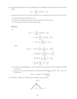 39. The lowpass signal x(t) with a bandwidth of W is sampled at intervals of Ts seconds, and the
signal
xp(t) =
∞
n=−∞
x(nTs)p(t − nTs)
is generated, where p(t) is an arbitrary pulse (not necessarily limited to the interval [0, Ts]).
(a) Find the Fourier transform of xp(t).
(b) Find the conditions for perfect reconstruction of x(t) from xp(t).
(c) Determine the required reconstruction ﬁlter.
Solution:
(a)
xp(t) =
∞
n=−∞
x(nTs)p(t − nTs)
= p(t)
∞
n=−∞
x(nTs)δ(t − nTs)
= p(t) x(t)
∞
n=−∞
δ(t − nTs)
Thus
Xp(f) = P(f) · F x(t)
∞
n=−∞
δ(t − nTs)
= P(f)X(f) F
∞
n=−∞
δ(t − nTs)
= P(f)X(f)
1
Ts
∞
n=−∞
δ(f −
n
Ts
)
=
1
Ts
P(f)
∞
n=−∞
X(f −
n
Ts
)
(b) In order to avoid aliasing 1
Ts
> 2W. Furthermore the spectrum P(f) should be invertible
for |f| < W.
(c) X(f) can be recovered using the reconstruction ﬁlter Π( f
2WΠ
) with W < WΠ < 1
Ts
− W.
In this case
X(f) = Xp(f)TsP−1
(f)Π(
f
2WΠ
)
40. Consider a signal s(t) whose Fourier transform is given below:
1-1
f
S(f)
1
36
 