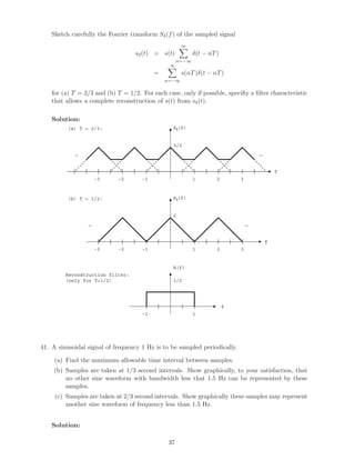Sketch carefully the Fourier transform Sδ(f) of the sampled signal
sδ(t) = s(t)
∞
n=−∞
δ(t − nT)
=
∞
n=−∞
s(nT)δ(t − nT)
for (a) T = 2/3 and (b) T = 1/2. For each case, only if possible, speciﬁy a ﬁlter characteristic
that allows a complete reconstruction of s(t) from sδ(t).
Solution:
1-1
f
Sδ(f)
3/2
2 3-2-3
……
1-1
f
2
2 3-2-3
……
Sδ(f)
(a) T = 2/3:
(b) T = 1/2:
1-1
f
1/2
H(f)
Reconstruction filter:
(only for T=1/2)
41. A sinusoidal signal of frequency 1 Hz is to be sampled periodically.
(a) Find the maximum allowable time interval between samples.
(b) Samples are taken at 1/3 second intervals. Show graphically, to your satisfaction, that
no other sine waveform with bandwidth less that 1.5 Hz can be represented by these
samples.
(c) Samples are taken at 2/3 second intervals. Show graphically these samples may represent
another sine waveform of frequency less than 1.5 Hz.
Solution:
37
 