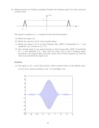 49. (Downconversion by bandpass sampling) Consider the bandpass signal x(t) whose spectrum
is shown below.
2
X(f)
f
0 7 8-8 -7
This signal is sampled at fs = 4 samples/second with ideal impulses.
(a) Sketch the signal x(t).
(b) Sketch the spectrum Xδ(f) of the sampled signal.
(c) Sketch the output ˜x(t) of an ideal bandpass ﬁlter (BPF) of bandwidth B = 1 and
amplitude 1/fs, centered at f0 = 7.5.
(d) The sampled signal is now passed through an ideal lowpass ﬁlter (LPF) of bandwidth
W = 1 and amplitude 1/fs. Show that the output ˜xd(t) is also a bandpass signal,
equivalent to the original signal, but with a lower value of center frequency f0. Find the
value of f0 and sketch the signal ˜xd(t).
Solution:
(a) The signal is x(t) = 4 sinc2 t
2 cos(15πt), which is plotted below via the Matlab script:
t=-4:0.01:4; plot(t,4*sinc(t./2).^2.*cos(15*pi.*t))
−4 −3 −2 −1 0 1 2 3 4
−5
−4
−3
−2
−1
0
1
2
3
4
5
47
 
