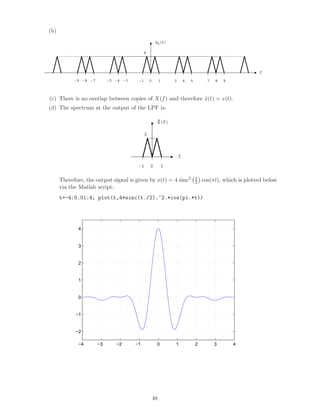 (b)
8
Xδ(f)
f
0 7 8-8 -7 3 4-4 -3 5 9-5-9 1-1
(c) There is no overlap between copies of X(f) and therefore ˜x(t) = x(t).
(d) The spectrum at the output of the LPF is:
2
X(f)
f
0 1-1
~
Therefore, the output signal is given by x(t) = 4 sinc2 t
2 cos(πt), which is plotted below
via the Matlab script:
t=-4:0.01:4; plot(t,4*sinc(t./2).^2.*cos(pi.*t))
−4 −3 −2 −1 0 1 2 3 4
−2
−1
0
1
2
3
4
48
 
