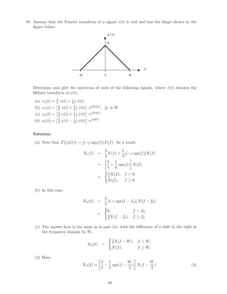 50. Assume that the Fourier transform of a signal x(t) is real and has the shape shown in the
ﬁgure below:
X(f)
f
A
W-W 0
Determine and plot the spectrum of each of the following signals, where ˆx(t) denotes the
Hilbert transform of x(t),
(a) x1(t) = 3
4 x(t) + 1
4 j ˆx(t)
(b) x2(t) = 3
4 x(t) + 3
4 j ˆx(t) ej2πf0t, f0 W
(c) x3(t) = 3
4 x(t) + 1
4 j ˆx(t) ej2πW t
(d) x3(t) = 3
4 x(t) − 1
4 j ˆx(t) ejπW t
Solution:
(a) Note that F{jˆx(t)} = j[−j sgn(f)]X(f). As a result,
X1(f) =
3
4
X(f) +
1
4
j[−j sgn(f)]X(f)
=
3
4
+
1
4
sgn(f) X(f)
=
1
2 X(f), f < 0;
X(f), f ≥ 0.
(b) In this case,
X2(f) =
3
4
[1 + sgn(f − f0)] X(f − f0)
=
0, f < f0;
3
2X(f − f0), f ≥ f0.
(c) The answer here is the same as in part (a), with the diﬀerence of a shift to the right in
the frequency domain by W,
X3(f) =
1
2X(f − W), f < W;
X(f), f ≥ W.
(d) Here,
X4(f) =
3
4
−
1
4
sgn(f −
W
2
) X(f −
W
2
) (4)
49
 