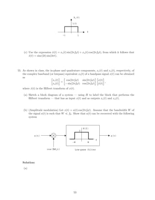 Xl(f)
f
1/2
1-1
(c) Use the expression ˆx(t) = xc(t) sin(2πf0t) + xs(t) cos(2πf0t), from which it follows that
ˆx(t) = sinc(2t) sin(3πt).
55. As shown in class, the in-phase and quadrature components, xc(t) and xs(t), respectively, of
the complex baseband (or lowpass) equivalent x (t) of a bandpass signal x(t) can be obtained
as
xc(t)
xs(t)
=
cos(2πf0t) sin(2πf0t)
− sin(2πf0t) cos(2πf0t)
x(t)
ˆx(t)
,
where ˆx(t) is the Hilbert transform of x(t).
(a) Sketch a block diagram of a system — using H to label the block that performs the
Hilbert transform — that has as input x(t) and as outputs xc(t) and xs(t).
(b) (Amplitude modulation) Let x(t) = a(t) cos(2πf0t). Assume that the bandwidth W of
the signal a(t) is such that W f0. Show that a(t) can be recovered with the following
system
cos(2πf0t)
x(t)
W-W
H(f)
f
a(t)
Low-pass filter
2
Solution:
(a)
53
 