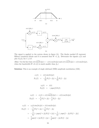 f
X(f)
1
WW/2-W -W/2
H
H
+ LPF
[-W,W]
sin(2πf0t)
sin(2πf0t)
-
+
2cos(2πf0t)
x(t)
x1(t)
x2(t)
x3(t)
x4(t)
x5(t) x6(t) x7(t)
(a)
(b)
The signal is applied to the system shown in ﬁgure (b). The blocks marked H represent
Hilbert transform blocks and it is assumed that W f0. Determine the signals xi(t) and
plot Xi(f), for 1 ≤ le7.
(Hint: Use the fact that x(t) sin(2πf0t) = −x(t) cos(2πf0t) and x(t) cos(2πf0t) = x(t) sin(2πf0t),
when the bandwidth W of x(t) is much smaller than f0.)
Solution: This is an example of single sideband (SSB) amplitude modulation (AM).
x1(t) = x(t) sin(2πf0t)
X1(f) = −
1
2j
X(f + f0) +
1
2j
X(f − f0)
x2(t) = ˆx(t)
X2(f) = −jsgn(f)X(f)
x3(t) = ˆx1(t) = x(t) sin(2πf0t) = −x(t) cos(2πf0t)
X3(f) = −
1
2
X(f + f0) −
1
2
X(f − f0)
x4(t) = x2(t) sin(2πf0t) = ˆx(t) sin(2πf0t)
X4(f) = −
1
2j
ˆX(f + f0) +
1
2j
ˆX(f − f0)
= −
1
2j
[−jsgn(f + f0)X(f + f0)] +
1
2j
[−jsgn(f − f0)X(f − f0)]
=
1
2
sgn(f + f0)X(f + f0) −
1
2
sgn(f − f0)X(f − f0)
55
 