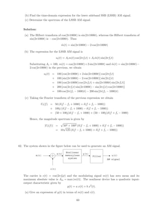 (b) Find the time-domain expression for the lower sideband SSB (LSSB) AM signal.
(c) Determine the spectrum of the LSSB AM signal.
Solution:
(a) The Hilbert transform of cos(2π1000t) is sin(2π1000t), whereas the Hilbert transform of
sin(2π1000t) is − cos(2π1000t). Thus
ˆm(t) = sin(2π1000t) − 2 cos(2π1000t)
(b) The expression for the LSSB AM signal is
ul(t) = Acm(t) cos(2πfct) + Ac ˆm(t) sin(2πfct)
Substituting Ac = 100, m(t) = cos(2π1000t)+2 sin(2π1000t) and ˆm(t) = sin(2π1000t)−
2 cos(2π1000t) in the previous, we obtain
ul(t) = 100 [cos(2π1000t) + 2 sin(2π1000t)] cos(2πfct)
+ 100 [sin(2π1000t) − 2 cos(2π1000t)] sin(2πfct)
= 100 [cos(2π1000t) cos(2πfct) + sin(2π1000t) sin(2πfct)]
+ 200 [cos(2πfct) sin(2π1000t) − sin(2πfct) cos(2π1000t)]
= 100 cos(2π(fc − 1000)t) − 200 sin(2π(fc − 1000)t)
(c) Taking the Fourier transform of the previous expression we obtain
Ul(f) = 50 (δ(f − fc + 1000) + δ(f + fc − 1000))
+ 100j (δ(f − fc + 1000) − δ(f + fc − 1000))
= (50 + 100j)δ(f − fc + 1000) + (50 − 100j)δ(f + fc − 1000)
Hence, the magnitude spectrum is given by
|Ul(f)| = 502 + 1002 (δ(f − fc + 1000) + δ(f + fc − 1000))
= 10
√
125 (δ(f − fc + 1000) + δ(f + fc − 1000))
62. The system shown in the ﬁgure below can be used to generate an AM signal.
c(t)
m(t)
Nonlinear
memoryless
system
Filter
y(t)
u(t)
AM signal
x(t)
The carrier is c(t) = cos(2πf0t) and the modulating signal m(t) has zero mean and its
maximum absolute value is Am = max |m(t)|. The nonlinear device has a quadratic input-
output characteristic given by
y(t) = a x(t) + b x2
(t).
(a) Give an expression of y(t) in terms of m(t) and c(t).
60
 
