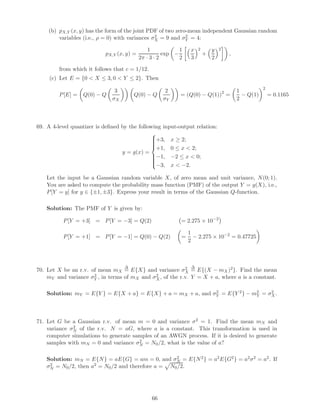 (b) pX,Y (x, y) has the form of the joint PDF of two zero-mean independent Gaussian random
variables (i.e., ρ = 0) with variances σ2
X = 9 and σ2
Y = 4:
pX,Y (x, y) =
1
2π · 3 · 2
exp −
1
2
x
3
2
+
y
2
2
,
from which it follows that c = 1/12.
(c) Let E = {0  X ≤ 3, 0  Y ≤ 2}. Then
P[E] = Q(0) − Q
3
σX
Q(0) − Q
2
σY
= (Q(0) − Q(1))2
=
1
2
− Q(1)
2
= 0.1165
69. A 4-level quantizer is deﬁned by the following input-output relation:
y = g(x) =



+3, x ≥ 2;
+1, 0 ≤ x  2;
−1, −2 ≤ x  0;
−3, x  −2.
Let the input be a Gaussian random variable X, of zero mean and unit variance, N(0; 1).
You are asked to compute the probability mass function (PMF) of the output Y = g(X), i.e.,
P[Y = y] for y ∈ {±1, ±3}. Express your result in terms of the Gaussian Q-function.
Solution: The PMF of Y is given by:
P[Y = +3] = P[Y = −3] = Q(2) = 2.275 × 10−2
P[Y = +1] = P[Y = −1] = Q(0) − Q(2) =
1
2
− 2.275 × 10−2
= 0.47725
70. Let X be an r.v. of mean mX
∆
= E{X} and variance σ2
X
∆
= E{(X − mX)2}. Find the mean
mY and variance σ2
Y , in terms of mX and σ2
X, of the r.v. Y = X + a, where a is a constant.
Solution: mY = E{Y } = E{X + a} = E{X} + a = mX + a, and σ2
Y = E{Y 2} − m2
Y = σ2
X.
71. Let G be a Gaussian r.v. of mean m = 0 and variance σ2 = 1. Find the mean mN and
variance σ2
N of the r.v. N = aG, where a is a constant. This transformation is used in
computer simulations to generate samples of an AWGN process. If it is desired to generate
samples with mN = 0 and variance σ2
N = N0/2, what is the value of a?
Solution: mN = E{N} = aE{G} = am = 0, and σ2
N = E{N2} = a2E{G2} = a2σ2 = a2. If
σ2
N = N0/2, then a2 = N0/2 and therefore a = N0/2.
66
 