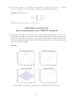 72. Let X be a uniform r.v. over the unit interval [0, 1]. Show that P[X ≤ a] = a, where
0  a ≤ 1. This fact is used in computer simulations to generate random bits.
Solution: The CDF of X is
FX(x) =



0, x  0,
x, 0 ≤ x  1,
1, x ≥ 1.
Therefore P[X ≤ a] = FX(a) = a, for 0  a ≤ 1.
Optimum receivers for
data transmission over AWGN channels
73. Verify that the output of a correlator and a matched ﬁlter are maximum at t = T, even
though they may diﬀer at other times. Download the MATLAB script corr vs MF.m from
the web site. Execute the script and print or sketch the four graphs. Explain why this is the
case, by examining the output of the matched ﬁlter expressed as a convolution integral and
making a change of variables.
Solution:
50 100 150 200 250
20
40
60
80
100
120
convolution of the rectangular pulse
20 40 60 80 100 120
20
40
60
80
100
120
correlation of the rectangular pulse
50 100 150 200 250
−80
−60
−40
−20
0
20
40
60
80
convolution of the sine pulse
20 40 60 80 100 120
10
20
30
40
50
60
correlation of the sine pulse
Matched ﬁlter and correlator outputs for a rectangular pulse and a sine pulse.
67
 
