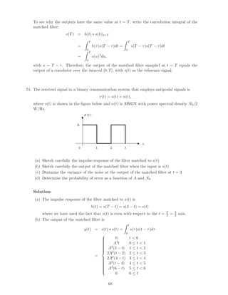 To see why the outputs have the same value at t = T, write the convolution integral of the
matched ﬁlter:
v(T) = h(t) ∗ s(t)|t=T
=
T
0
h(τ)s(T − τ)dt =
T
0
s(T − τ)s(T − τ)dt
=
T
0
s(u)2
du,
with u = T − τ. Therefore, the output of the matched ﬁlter sampled at t = T equals the
output of a correlator over the interval [0, T], with s(t) as the reference signal.
74. The received signal in a binary communication system that employs antipodal signals is
r(t) = s(t) + n(t),
where s(t) is shown in the ﬁgure below and n(t) is AWGN with power spectral density N0/2
W/Hz.
t
s(t)
A
1 2 30
(a) Sketch carefully the impulse response of the ﬁlter matched to s(t)
(b) Sketch carefully the output of the matched ﬁlter when the input is s(t)
(c) Dtermine the variance of the noise at the output of the matched ﬁlter at t = 3
(d) Determine the probability of error as a function of A and N0
Solution:
(a) The impulse response of the ﬁlter matched to s(t) is
h(t) = s(T − t) = s(3 − t) = s(t)
where we have used the fact that s(t) is even with respect to the t = T
2 = 3
2 axis.
(b) The output of the matched ﬁlter is
y(t) = s(t) s(t) =
t
0
s(τ)s(t − τ)dτ
=



0 t  0
A2t 0 ≤ t  1
A2(2 − t) 1 ≤ t  2
2A2(t − 2) 2 ≤ t  3
2A2(4 − t) 3 ≤ t  4
A2(t − 4) 4 ≤ t  5
A2(6 − t) 5 ≤ t  6
0 6 ≤ t
68
 