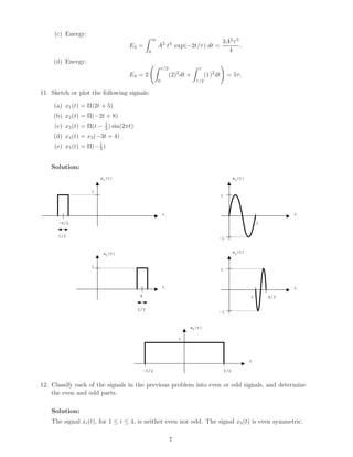 (c) Energy:
E3 =
∞
0
A2
t4
exp(−2t/τ) dt =
3A2τ5
4
.
(d) Energy:
E4 = 2
τ/2
0
(2)2
dt +
τ
τ/2
(1)2
dt = 5τ.
11. Sketch or plot the following signals:
(a) x1(t) = Π(2t + 5)
(b) x2(t) = Π(−2t + 8)
(c) x3(t) = Π(t − 1
2) sin(2πt)
(d) x4(t) = x3(−3t + 4)
(e) x5(t) = Π(− t
3 )
Solution:
x1(t)
t
1
x2(t)
-5/2
1/2
t
1
4
1/2
x3(t)
t
1
-1
x4(t)
t
1
-1
x5(t)
t
1
3/2-3/2
1
1 4/3
12. Classify each of the signals in the previous problem into even or odd signals, and determine
the even and odd parts.
Solution:
The signal xi(t), for 1 ≤ i ≤ 4, is neither even nor odd. The signal x5(t) is even symmetric.
7
 
