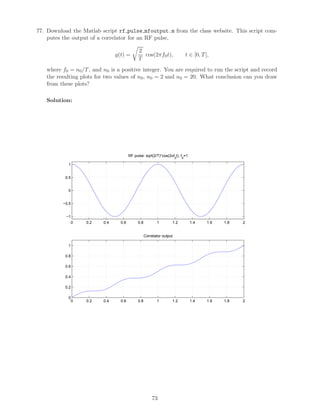 77. Download the Matlab script rf pulse mfoutput.m from the class website. This script com-
putes the output of a correlator for an RF pulse,
g(t) =
2
T
cos(2πf0t), t ∈ [0, T],
where f0 = n0/T, and n0 is a positive integer. You are required to run the script and record
the resulting plots for two values of n0, n0 = 2 and n0 = 20. What conclusion can you draw
from these plots?
Solution:
0 0.2 0.4 0.6 0.8 1 1.2 1.4 1.6 1.8 2
−1
−0.5
0
0.5
1
RF pulse: sqrt(2/T)*cos(2πf
0
t), f
0
=1
0 0.2 0.4 0.6 0.8 1 1.2 1.4 1.6 1.8 2
0
0.2
0.4
0.6
0.8
1
Correlator output
73
 