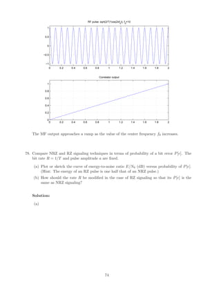0 0.2 0.4 0.6 0.8 1 1.2 1.4 1.6 1.8 2
−1
−0.5
0
0.5
1
RF pulse: sqrt(2/T)*cos(2πf0
t), f0
=10
0 0.2 0.4 0.6 0.8 1 1.2 1.4 1.6 1.8 2
0
0.2
0.4
0.6
0.8
1
Correlator output
The MF output approaches a ramp as the value of the center frequency f0 increases.
78. Compare NRZ and RZ signaling techniques in terms of probability of a bit error P[e]. The
bit rate R = 1/T and pulse amplitude a are ﬁxed.
(a) Plot or sketch the curve of energy-to-noise ratio E/N0 (dB) versus probability of P[e].
(Hint: The energy of an RZ pulse is one half that of an NRZ pulse.)
(b) How should the rate R be modiﬁed in the case of RZ signaling so that its P[e] is the
same as NRZ signaling?
Solution:
(a)
74
 