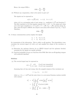 Hence, the output SNR is
SNR =
Es
Pn
=
2Eb
N0
(b) Without any computation, what is the answer to part (a)?
The signals can be expressed as
si(t) = ± Eb ψ(t), i = 1, 2, 0  t ≤ T,
where ψ(t) is a rectangular pulse of unit energy, i.e., amplitude 1/
√
T and duration T.
The ﬁlter matched to ψ(t) has impulse response h(t) = ψ(T − t). Its output y(t) when
s(t) is the input sampled at t = T is y(T) = Y =
√
Eb · Eψ =
√
Eb, and has energy Eb.
Also, when the input is AWGN, the output is zero mean with variance N0/2·Eψ = N0/2.
Therefore,
SNR =
2Eb
N0
84. A binary communication system employs the signals
s0 = 0, 0 ≤ t ≤ T;
s1 = A, 0 ≤ t ≤ T,
for transmission of the information. This is called on-oﬀ signaling. The demodulator cross-
correlates the received signal r(t) with s1(t) and sampled the output of the correlator at
t = T.
(a) Determine the optimum detector for an AWGN channel and the optimum threshol,
assuming the the signals are equally probable
(b) Find the probability of error as a function of the SNR. How does on-oﬀ signaling compare
with antipodal signaling?
Solution:
(a) The received signal may be expressed as
r(t) =
n(t) if s0(t) was transmitted
A + n(t) if s1(t) was transmitted
Assuming that s(t) has unit energy, then the sampled outputs of the correlators are
r = sm + n, m = 0, 1
where s0 = 0, s1 = A
√
T and the noise term n is a zero-mean Gaussian random variable
with variance
σ2
n = E
1
√
T
T
0
n(t)dt
1
√
T
T
0
n(τ)dτ
=
1
T
T
0
T
0
E [n(t)n(τ)] dtdτ
=
N0
2T
T
0
T
0
δ(t − τ)dtdτ =
N0
2
80
 
