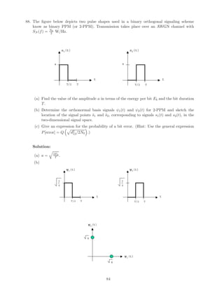 88. The ﬁgure below depicts two pulse shapes used in a binary orthogonal signaling scheme
know as binary PPM (or 2-PPM). Transmission takes place over an AWGN channel with
SN (f) = N0
2 W/Hz.
s1(t)
t
a
TT/2
s2(t)
t
a
TT/2
(a) Find the value of the amplitude a in terms of the energy per bit Eb and the bit duration
T.
(b) Determine the orthonormal basis signals ψ1(t) and ψ2(t) for 2-PPM and sketch the
location of the signal points ¯s1 and ¯s2, corresponding to signals s1(t) and s2(t), in the
two-dimensional signal space.
(c) Give an expression for the probability of a bit error. (Hint: Use the general expression
P[error] = Q d2
12/2N0 .)
Solution:
(a) a = 2Eb
T .
(b)
ψ1(t)
t
2
TT/2
ψ2(t)
t
TT/2
T
2
T
ψ1(t)
ψ2(t)
E
E
84
 