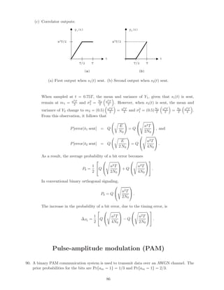 (c) Correlator outputs:
y1(t)
T/2
a2T/2
T
t
y2(t)
T/2
a2T/2
T
t
(a) (b)
(a) First output when s1(t) sent. (b) Second output when s2(t) sent.
When sampled at t = 0.75T, the mean and variance of Y1, given that s1(t) is sent,
remain at m1 = a2T
2 and σ2
1 = N0
2
a2T
2 . However, when s2(t) is sent, the mean and
variance of Y2 change to m2 = (0.5) a2T
2 = a2T
4 and σ2
1 = (0.5)N0
2
a2T
2 = N0
2
a2T
4 .
From this observation, it follows that
P[error|¯s1 sent] = Q
E
N0
= Q

 a2T
2N0

 , and
P[error|¯s2 sent] = Q
E
2 N0
= Q

 a2T
4N0

 .
As a result, the average probability of a bit error becomes
Pb =
1
2

Q

 a2T
2N0

 + Q

 a2T
4N0



 .
In conventional binary orthogonal signaling,
Pb = Q

 a2T
2N0

 .
The increase in the probability of a bit error, due to the timing error, is
∆Pb
=
1
2

Q

 a2T
4N0

 − Q

 a2T
2N0



 .
Pulse-amplitude modulation (PAM)
90. A binary PAM communication system is used to transmit data over an AWGN channel. The
prior probabilities for the bits are Pr{am = 1} = 1/3 and Pr{am = 1} = 2/3.
86
 