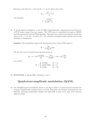 Moreover, note that if a = d/2 and Eg = 1, as we did in class, then
Eave =
M2 − 1
3
a2
,
and therefore
a =
3 Eave
M2 − 1
.
92. A speech signal is sampled at a rate of 8 KHz, logarithmically compressed and encoded into
a PCM format using 8 bits per sample. The PCM data is transmitted through an AWGN
baseband channelvia M-level PAM signaling. Determine the required transmission bandwidth
when (a) M = 4, (b) M = 8 and (c) M = 16. (Assume rectangular pulses and the zero-to-null
deﬁnition of bandwidth.)
Solution: The bandwidth required for transmission of an M-ary PAM signal is
W =
Rb
2 log2 M
Hz
The bit rate can be obtained from the data given as
Rb = 8 × 103 samples
sec
× 8
bits
sample
= 64 × 103 bits
sec
As a result,
W =



16 KHz, M = 4;
10.667 KHz, M = 8;
8 KHz, M = 16.
93. HOMEWORK 9, Spring 2005. Problems 1 and 3
Quadrature-amplitude modulation (QAM)
94. The 16-QAM signal constellation shown in the ﬁgure below is an international standard for
(analog) telephone-line modems known as V.29. Determine the decision boundaries for the
detector, assuming equiprobable signals and high SNR so that errors only occur between
adjacent points.
88
 