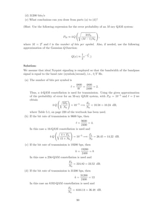 (d) 31200 bits/s
(e) What conclusions can you draw from parts (a) to (d)?
(Hint: Use the following expression for the error probability of an M-ary QAM system:
PM ≈ 4 Q
3 Eb
(M − 1)N0
,
where M = 2 and is the number of bits per symbol. Also, if needed, use the following
approximation of the Gaussian Q-function:
Q(x) ≈
1
2
e− x2
2 .)
Solution:
We assume that ideal Nyquist signaling is employed so that the bandwidth of the bandpass
signal is equal to the baud rate (symbols/second), i.e., 1/T Hz.
(a) The number of bits per symbol is
=
4800
W
=
4800
2400
= 2.
Thus, a 4-QAM constellation is used for transmission. Using the given approximation
of the probability of error for an M-ary QAM system, with PM = 10−5 and = 2 we
obtain
4 Q
2Eb
N0
= 10−5
=⇒
Eb
N0
= 10.58 = 10.24 dB,
where Table 5.1, on page 220 of the textbook has been used.
(b) If the bit rate of transmission is 9600 bps, then
=
9600
2400
= 4.
In this case a 16-QAM constellation is used and
4 Q
4 × Eb
15 × N0
= 10−5
=⇒
Eb
N0
= 26.45 = 14.22 dB.
(c) If the bit rate of transmission is 19200 bps, then
k =
19200
2400
= 8
In this case a 256-QAM constellation is used and
Eb
N0
= 224.82 = 23.52 dB.
(d) If the bit rate of transmission is 31200 bps, then
k =
31200
2400
= 13
In this case an 8192-QAM constellation is used and
Eb
N0
= 4444.14 = 36.48 dB.
90
 