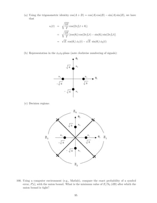 (a) Using the trigonometric identity cos(A + B) = cos(A) cos(B) − sin(A) sin(B), we have
that
si(t) =
2E
T
cos(2πfct + θi)
=
2E
T
[cos(θi) cos(2πfct) − sin(θi) sin(2πfct)]
=
√
E cos(θi) φ1(t) −
√
E sin(θi) φ2(t)
(b) Representation in the φ1φ2-plane (note clockwise numbering of signals):
EE
E
E
-
-
s1
s2
s3
s4
φ1
φ2
(c) Decision regions:
EE
E
E
-
-
s1
s2
s3
s4
φ1
φ2
Z1
Z4
Z3
Z2
100. Using a computer environment (e.g., Matlab), compare the exact probability of a symbol
error, P[ ], with the union bound. What is the minimum value of E/N0 (dB) after which the
union bound is tight?
95
 