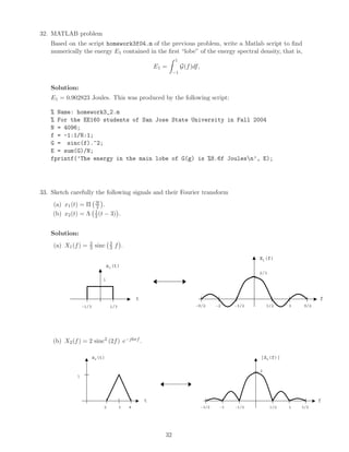 32. MATLAB problem
Based on the script homework3f04.m of the previous problem, write a Matlab script to ﬁnd
numerically the energy E1 contained in the ﬁrst “lobe” of the energy spectral density, that is,
E1 =
1
−1
G(f)df,
Solution:
E1 = 0.902823 Joules. This was produced by the following script:
% Name: homework3_2.m
% For the EE160 students of San Jose State University in Fall 2004
N = 4096;
f = -1:1/N:1;
G = sinc(f).^2;
E = sum(G)/N;
fprintf(’The energy in the main lobe of G(g) is %8.6f Joulesn’, E);
33. Sketch carefully the following signals and their Fourier transform
(a) x1(t) = Π 3t
2 .
(b) x2(t) = Λ 1
2 (t − 3) .
Solution:
(a) X1(f) = 2
3 sinc 2
3 f .
x1(t)
t
1
1/3-1/3
X1(f)
f
3/2 3 9/2-3/2-2-9/2
2/3
(b) X2(f) = 2 sinc2
(2f) e−j6πf .
x2(t)
t
1
42
|X2(f)|
f
1/2 1 3/2-1/2-1-3/2
2
3
32
 