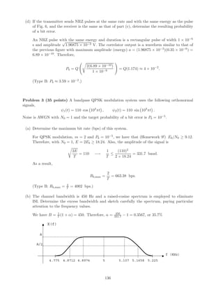 (d) If the transmitter sends NRZ pulses at the same rate and with the same energy as the pulse
     of Fig. 6, and the receiver is the same as that of part (c), determine the resulting probability
     of a bit error.

     An NRZ pulse with the same energy and duration is a rectangular pulse of width 1 × 10−6
                      √
     s and amplitude 1.96875 × 10−3 V. The correlator output is a waveform similar to that of
     the previous ﬁgure with maximum amplitude (energy) a = (1.96875 × 10−3 )(0.35 × 10−6 ) =
     6.89 × 10−10 . Therefore,

                                         2(6.89 × 10−10 )
                            Pb = Q                              = Q(1.174) ≈ 4 × 10−2 .
                                            1 × 10−9

     (Type B: Pb ≈ 3.59 × 10−2 .)



Problem 3 (35 points) A bandpass QPSK modulation system uses the following orthonormal
signals,
                 ψ1 (t) = 110 cos 104 πt , ψ2 (t) = 110 sin 104 πt .
Noise is AWGN with N0 = 1 and the target probability of a bit error is Pb = 10−5 .

 (a) Determine the maximum bit rate (bps) of this system.

     For QPSK modulation, m = 2 and Pb = 10−5 , we have that (Homework 9!) Eb /N0 ≥ 9.12.
     Therefore, with N0 = 1, E = 2Eb ≥ 18.24. Also, the amplitude of the signal is

                                  2E                     1     (110)2
                                     = 110      −→         ≤           = 331.7 baud.
                                   T                     T   2 × 18.24
     As a result,

                                                         2
                                             Rb,max =      = 663.38 bps.
                                                         T
                             4
     (Type B: Rb,max =       T   = 4002 bps.)

 (b) The channel bandwidth is 450 Hz and a raised-cosine spectrum is employed to eliminate
     ISI. Determine the excess bandwidth and sketch carefully the spectrum, paying particular
     attention to the frequency values.

     We have B =     1
                     T (1   + α) = 450. Therefore, α =        450
                                                             331.7   − 1 = 0.3567, or 35.7%

              X(f)

         A

       A/2

                                                                                              f (KHz)
               4.775    4.8712 4.8974                5          5.107 5.1658 5.225




                                                     136
 