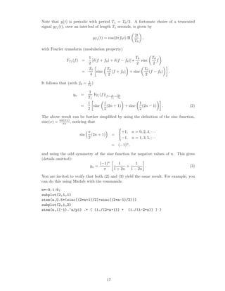 Note that y(t) is periodic with period T1 = T0 /2. A fortunate choice of a truncated
signal yT1 (t), over an interlval of length T1 seconds, is given by

                                                           2t
                                yT1 (t) = cos(2πf0 t) Π          ,
                                                           T0

with Fourier transform (modulation property)

                             1                            T0        T0
              YT1 (f ) =        [δ(f + f0 ) + δ(f − f0 )]    sinc      f
                             2                            2         2
                             T0          T0                    T0
                       =           sinc     (f + f0 ) + sinc      (f − f0 )      .
                              4           2                     2
                             1
It follows that (with f0 =   T0 )

                              1
                  yn =          YT (f )|f = n = 2n
                             T1 1          T1   T0

                             1        1                         1
                      =         sinc    (2n + 1) + sinc           (2n − 1)   .       (2)
                             2        2                         2

The above result can be further simpliﬁed by using the deﬁnition of the sinc function,
sinc(x) = sin(πx) , noticing that
             πx

                             π                     +1, n = 0, 2, 4, · · ·
                      sin      (2n + 1)        =
                             2                     −1, n = 1, 3, 5, · · ·
                                               = (−1)n ,

and using the odd symmetry of the sine function for negative values of n. This gives
(details omitted):
                              (−1)n      1         1
                        yn =                  +         .                        (3)
                                π     1 + 2n 1 − 2n
You are invited to verify that both (2) and (3) yield the same result. For example, you
can do this using Matlab with the commands:

n=-9:1:9;
subplot(2,1,1)
stem(n,0.5*(sinc((2*n+1)/2)+sinc((2*n-1)/2)))
subplot(2,1,2)
stem(n,((-1).^n/pi) .* ( (1./(2*n+1)) + (1./(1-2*n)) ) )




                                          17
 
