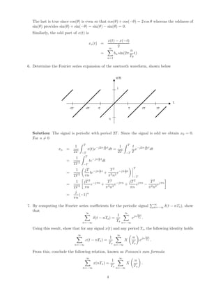 The last is true since cos(θ) is even so that cos(θ) + cos(−θ) = 2 cos θ whereas the oddness of
  sin(θ) provides sin(θ) + sin(−θ) = sin(θ) − sin(θ) = 0.
  Similarly, the odd part of x(t) is
                                                             x(t) − x(−t)
                                         xo (t) =
                                                                   2
                                                             ∞
                                                                                      n
                                                     =             bn sin(2π             t)
                                                                                      T0
                                                             n=1

6. Determine the Fourier series expansion of the sawtooth waveform, shown below

                                                                      x()
                                                                        t

                                                                      1



                                                                                                                     t
                        -3T          -2T        -T                                T            2T         3T


                                                             -1



  Solution: The signal is periodic with period 2T . Since the signal is odd we obtain x0 = 0.
  For n = 0
                                   T                                              T
                           1                             n             1               t −j2π n t
                 xn =                    x(t)e−j2π 2T t dt =                             e   2T dt
                          2T       −T                                 2T      −T       T
                                     T
                           1                    n
                      =                   te−jπ T t dt
                          2T 2     −T
                                                                                        T
                           1         jT −jπ n t  T 2 −jπ n t
                      =                 te  T +        e T
                          2T 2       πn         π 2 n2                                  −T
                            1 jT 2 −jπn   T2          jT 2 jπn   T2
                      =            e    + 2 2 e−jπn +     e    − 2 2 ejπn
                          2T 2 πn        π n          πn        π n
                           j
                      =      (−1)n
                          πn
                                                                                                         ∞
7. By computing the Fourier series coeﬃcients for the periodic signal                                    n=−∞ δ(t   − nTs ), show
   that
                                ∞                       ∞
                                                   1          2πt
                                     δ(t − nTs ) =         ejn Ts .
                              n=−∞
                                                   Ts n=−∞

  Using this result, show that for any signal x(t) and any period Ts , the following identity holds
                               ∞                                      ∞
                                                             1                         n           2πt
                                     x(t − nTs ) =                            X               ejn Ts .
                              n=−∞
                                                             Ts    n=−∞
                                                                                       Ts

  From this, conclude the following relation, known as Poisson’s sum formula:
                                       ∞                                  ∞
                                                                 1                      n
                                             x(nTs ) =                        X                .
                                   n=−∞
                                                                 Ts   n=−∞
                                                                                        Ts

                                                             4
 