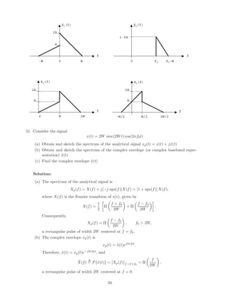 X1(f)                                             X2(f)

                  2A
                                                                1.5A

                    A


                                                 f                                                            f
        -W              0             W                                   0               f0       F0-W




        X3(f)                                                                 X4(f)

   2A                                                                2A

    A                                                                 A


                                                 f                                                        f
        0               W             2W                      -W/2               W/2           3W/2



51. Consider the signal
                                           x(t) = 2W sinc(2W t) cos(2πf0 t)
    (a) Obtain and sketch the spectrum of the analytical signal xp (t) = x(t) + j x(t)
                                                                                  ˆ
    (b) Obtain and sketch the spectrum of the complex envelope (or complex baseband repre-
        sentation) x(t)
                   ˜
    (c) Find the complex envelope x(t)
                                  ˜


    Solution:
    (a) The spectrum of the analytical signal is
                                Xp (f ) = X(f ) + j[−j sgn(f )]X(f ) = [1 + sgn(f )] X(f ),
            where X(f ) is the Fourier transform of x(t), given by
                                                 1        f + f0                f − f0
                                       X(f ) =       Π               +Π                   .
                                                 2         2W                    2W
            Consequently,
                                             f − f0
                                           Xp (f ) = Π,      f0 > 2W,
                                               2W
        a rectangular pulse of width 2W centered at f = f0 .
    (b) The complex envelope xp (t) is
                                                     xp (t) = x(t)ej2πf0 t .
                                                              ˜
            Therefore, x(t) = xp (t)e−j2πf0 t , and
                       ˜

                                    ˜     ∆                                               f
                                    X(f ) = F{˜(t)} = [Xp (f )]f →f +f0 = Π
                                              x                                                ,
                                                                                         2W
            a rectangular pulse of width 2W centered at f = 0.

                                                         50
 