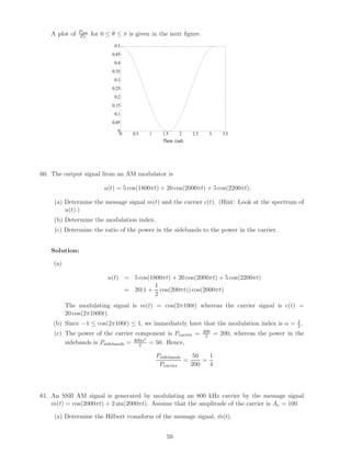 A plot of   Pout
               PU     for 0 ≤ θ ≤ π is given in the next ﬁgure.
                               0.5
                              0.45
                               0.4
                              0.35
                               0.3
                              0.25
                               0.2
                              0.15
                               0.1
                              0.05
                                0
                                 0   0.5   1     1.5      2    2.5     3      3.5
                                                 Theta (rad)




60. The output signal from an AM modulator is

                          u(t) = 5 cos(1800πt) + 20 cos(2000πt) + 5 cos(2200πt).

     (a) Determine the message signal m(t) and the carrier c(t). (Hint: Look at the spectrum of
         u(t).)
     (b) Determine the modulation index.
     (c) Determine the ratio of the power in the sidebands to the power in the carrier.


   Solution:

    (a)

                            u(t) = 5 cos(1800πt) + 20 cos(2000πt) + 5 cos(2200πt)
                                           1
                                 = 20(1 + cos(200πt)) cos(2000πt)
                                           2
          The modulating signal is m(t) = cos(2π100t) whereas the carrier signal is c(t) =
          20 cos(2π1000t).
    (b) Since −1 ≤ cos(2π100t) ≤ 1, we immediately have that the modulation index is α = 1 .
                                                                                         2
                                                                     400
    (c) The power of the carrier component is Pcarrier =              2    = 200, whereas the power in the
                                      2
        sidebands is Psidebands = 400α = 50. Hence,
                                    2

                                               Psidebands    50   1
                                                          =     =
                                                Pcarrier    200   4




61. An SSB AM signal is generated by modulating an 800 kHz carrier by the message signal
    m(t) = cos(2000πt) + 2 sin(2000πt). Assume that the amplitude of the carrier is Ac = 100.

     (a) Determine the Hilbert transform of the message signal, m(t).
                                                                ˆ


                                                   59
 