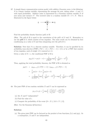 67. A simple binary communication system model, with additive Gaussian noise, is the following:
    S is a binary random variable, representing the message bit sent, taking values −1 and +1
    with equal probability. Additive noise is represented by a Gaussian random variable N of
    zero mean and variance σ 2 . The received value is a random variable R = S + N . This is
    illustrated in the ﬁgure below:

                                       S                             R


                                                    N

   Find the probability density function (pdf) of R.
   (Hint: The pdf of R is equal to the convolution of the pdf’s of S and N . Remember to
   use the pdf of S, which consists of two impulses. The same result can be obtained by ﬁrst
   conditioning on a value of S and then integrating over the pdf of S.)

   Solution: Note that S is a discrete random variable. Therefore, it can be speciﬁed by its
   probability mass function (PMF), P [S = +1] = P [S = −1] = 1/2, or by a PDF that consists
   of two impulses, each of weight 1/2, centered at ±1.
   Given a value of S = s, the conditional PDF of R is

                                                        1                     1
                        pR|S (r) = pN (r − s) = √               exp −             (r − s)2 .
                                                        2πσ 2                2σ 2

   Then, applying the total probability theorem, the PDF of R is obtained as

                pR (r) = pR|S=+1 (r) P [S = +1] + pR|S=−1 (r) P [S = −1]
                            1             1
                        =     pN (s − 1) + pN (s + 1)
                            2             2
                               1             1                                            1
                        =    √        exp − 2 (r − 1)2               + exp −                  (r + 1)2   .
                            2 2πσ 2         2σ                                           2σ 2




68. The joint PDF of two random variables X and Y can be expressed as

                                                c       1        x       2       y   2
                                pX,Y (x, y) =     exp −                      +
                                                π       2        3               2

     (a) Are X and Y independent?
     (b) Find the value of c.
     (c) Compute the probability of the event {0  X ≤ 3, 0  Y ≤ 2}.

   [Hint: Use the Gaussian Q-function.]

   Solution:

    (a) The given joint PDF can be factored as the product of two functions f (x) and g(y). As
        a consequence, X and Y are independent.

                                                   65
 