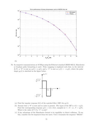 Error performance of binary transimission over an AWGN chan nel
                        −1
                       10
                                                                                                       Simulated
                                                                                                       Theory



                        −2
                       10




                        −3
                       10
      Bit error rate




                        −4
                       10




                        −5
                       10




                        −6
                       10
                             0   1    2         3        4         5            6     7         8       9          10
                                                               Eb/N0 (dB)

     (b)

76. In computer communications at 10 Mbps using the Ethernet standard (IEEE 802.3), Manchester
    or bi-phase pulse formatting is used. Polar mapping is employed such that, in the interval
    [0, T ], a “0” is sent as s0 (t) = a g(t), and a “1” is sent as s1 (t) = −a g(t), where the pulse
    shape gT (t) is sketched in the ﬁgure below:
                                                             gT(t)



                                                 1/T




                                                                                      t
                                                                 T/2        T



                                            -    1/T




     (a) Find the impulse response h(t) of the matched ﬁlter (MF) for gT (t).
     (b) Assume that a “0” is sent and no noise is present. The input of the MF is r(t) = s0 (t).
         Find the corresponding response y(t) = r(t) ∗ h(t), sampled at t = T . i.e., Y = y(T ).
         What is the value of Y if a “1” is sent?
     (c) A key advantage of the Manchester format is its capability to detect collisions. To see
         this, consider two bit sequences from two users. User 1 transmits the sequence “001101”

                                                               71
 