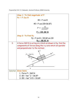 Prepared By: Prof. V.V. Nalawade , Assistant Professor, MGM University
11
Step 1: To find magnitude of P
Fx = F Cos θ
40 = P cos θ
40 = P cos (30+36.87)
𝑃 =
. °
P = 101.82 N
Step 2: To Find Py
Py = P sin θ = 101.82 sin 30ᵒ
Py = 50.91 N
3. A force 360 N is acting on a block as shown in fig. find the
components of forces along the x-y axis which are parallel
and perpendicular to the inclined.
Solution Given Data:
1. Force P = 360 N
2. Θ1 = tan-1
¾ = 36.87ᵒ
3. Θ2 = tan-1
2/3 = 33.69ᵒ
4
 