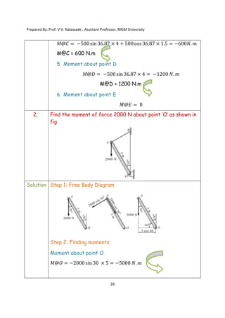 Prepared By: Prof. V.V. Nalawade , Assistant Professor, MGM University
26
𝑀@𝐶 = −500sin 36.87 × 4 + 500cos 36.87 × 1.5 = −600𝑁. 𝑚
M@C = 600 N.m
5. Moment about point D
𝑀@𝐷 = −500sin 36.87 × 4 = −1200 𝑁. 𝑚
M@D = 1200 N.m
6. Moment about point E
𝑀@𝐸 = 0
2. Find the moment of force 2000 N about point ‘O’ as shown in
fig
Solution Step 1: Free Body Diagram
Step 2: Finding moments
Moment about point O
𝑀@𝑂 = −2000 sin 30 × 5 = −5000 𝑁. 𝑚
 