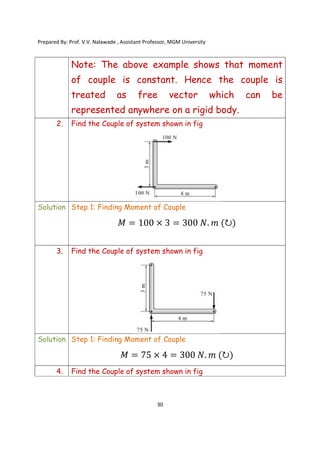 Prepared By: Prof. V.V. Nalawade , Assistant Professor, MGM University
30
Note: The above example shows that moment
of couple is constant. Hence the couple is
treated as free vector which can be
represented anywhere on a rigid body.
2. Find the Couple of system shown in fig
Solution Step 1: Finding Moment of Couple
3. Find the Couple of system shown in fig
Solution Step 1: Finding Moment of Couple
4. Find the Couple of system shown in fig
 
