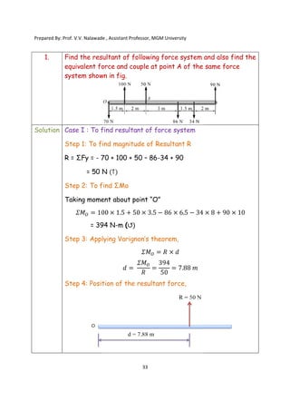 Prepared By: Prof. V.V. Nalawade , Assistant Professor, MGM
1. Find the resultant of following force system and also find the
equivalent force and couple at point A of the same force
system shown in fig.
Solution Case I : To find resultant of
Step 1: To find magnitude of Resultant R
R = ΣFy = - 70 + 100 + 50
= 50 N
Step 2: To find ΣMo
Taking moment about point “O”
𝛴𝑀 = 100
= 394 N
Step 3: Applying Varignon’s theorem
Step 4: Position
Prepared By: Prof. V.V. Nalawade , Assistant Professor, MGM University
33
Find the resultant of following force system and also find the
equivalent force and couple at point A of the same force
system shown in fig.
Case I : To find resultant of force system
To find magnitude of Resultant R
70 + 100 + 50 – 86-34 + 90
= 50 N (↑)
To find ΣMo
Taking moment about point “O”
100 × 1.5 + 50 × 3.5 − 86 × 6.5 − 34
= 394 N-m (↺)
Applying Varignon’s theorem,
𝛴𝑀 = 𝑅 × 𝑑
𝑑 =
𝛴𝑀
𝑅
=
394
50
= 7.88 𝑚
Position of the resultant force,
Find the resultant of following force system and also find the
equivalent force and couple at point A of the same force
× 8 + 90 × 10
 