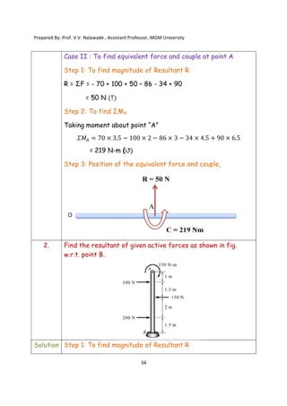 Prepared By: Prof. V.V. Nalawade , Assistant Professor, MGM
Case II : To find
Step 1: To find magnitude of Resultant R
R = ΣF = - 70 + 100 + 50
= 50 N
Step 2: To find ΣM
Taking moment about point “A”
𝛴𝑀 = 70
= 219
Step 3: Position of the equivalent force and couple,
2. Find the resultant of
w.r.t. point B.
Solution Step 1: To find magnitude of Resultant R
Prepared By: Prof. V.V. Nalawade , Assistant Professor, MGM University
34
: To find equivalent force and couple at point A
To find magnitude of Resultant R
70 + 100 + 50 – 86 - 34 + 90
= 50 N (↑)
To find ΣMA
Taking moment about point “A”
70 × 3.5 − 100 × 2 − 86 × 3 − 34 × 4
219 N-m (↺)
Position of the equivalent force and couple,
Find the resultant of given active forces as shown in fig.
w.r.t. point B.
To find magnitude of Resultant R
equivalent force and couple at point A
4.5 + 90 × 6.5
Position of the equivalent force and couple,
given active forces as shown in fig.
 