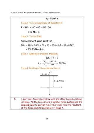 Prepared By: Prof. V.V. Nalawade , Assistant Professor, MGM University
38
x3 = 0.707 m
Step 2: To find magnitude of Resultant R
R = ΣF = - 100 – 80 + 150 - 50
= 80 N (←)
Step 3: To find ΣMo
Taking moment about point “O”
𝛴𝑀 = 100 × 0.866 + 80 × 0.5 + 150 × 0.5 − 50 × 0.707
= 166.25 N-m (↺)
Step 3: Applying Varignon’s theorem,
𝛴𝑀 = 𝑅 × 𝑑
𝑑 =
𝛴𝑀
𝑅
=
166.25
80
= 2.078 𝑚
Step 4: Position of the resultant force,
5. A part roof truss is acted by wind and other forces as shown
in figure. All the forces form a parallel force system and are
perpendicular to portion AB of the truss. Find the resultant
of the force and its location w.r.t. hinge A.
 
