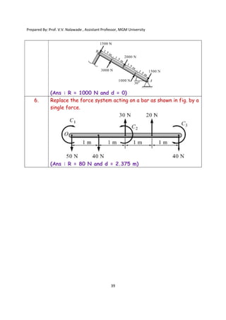 Prepared By: Prof. V.V. Nalawade , Assistant Professor, MGM University
39
(Ans : R = 1000 N and d = 0)
6. Replace the force system acting on a bar as shown in fig. by a
single force.
(Ans : R = 80 N and d = 2.375 m)
 