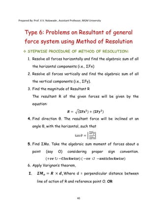 Prepared By: Prof. V.V. Nalawade , Assistant Professor, MGM University
40
Type 6: Problems on Resultant of general
force system using Method of Resolution
 STEPWISE PROCEDURE OF METHOD OF RESOLUTION:
1. Resolve all forces horizontally and find the algebraic sum of all
the horizontal components (i.e., ΣFx)
2. Resolve all forces vertically and find the algebraic sum of all
the vertical components (i.e., ΣFy).
3. Find the magnitude of Resultant R
The resultant R of the given forces will be given by the
equation:
𝑹 = (𝚺𝐅𝐱𝟐
) + (𝚺𝐅𝐲𝟐
)
4. Find direction θ. The resultant force will be inclined at an
angle θ, with the horizontal, such that
tan𝜃 =
ΣFy
ΣFx
5. Find ΣMo. Take the algebraic sum moment of forces about a
point (say O) considering proper sign convention.
(+𝒗𝒆 ↻ −𝑪𝒍𝒐𝒄𝒌𝒘𝒊𝒔𝒆) ( −𝒗𝒆 ↺ −𝒂𝒏𝒕𝒊𝒄𝒍𝒐𝒄𝒌𝒘𝒊𝒔𝒆)
6. Apply Varignon’s theorem,
I. 𝜮𝑴𝒐 = 𝑹 × 𝒅,Where d = perpendicular distance between
line of action of R and reference point O. OR
 